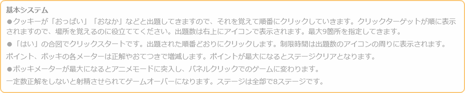 基本システム ●クッキーが「おっぱい」「おなか」などと出題してきますので、それを覚えて順番にクリックしていきます。クリックターゲットが順に表示されますので、場所を覚えるのに役立ててください。出題数は右上にアイコンで表示されます。最大9箇所を指定してきます。 ●「はい」の合図でクリックスタートです。出題された順番どおりにクリックします。制限時間は出題数のアイコンの周りに表示されます。 ポイント、ボッキの各メーターは正解やおてつきで増減します。ポイントが最大になるとステージクリアとなります。 ●ボッキメーターが最大になるとアニメモードに突入し、パネルクリックでのゲームに変わります。 一定数正解をしないと射精させられてゲームオーバーになります。ステージは全部で8ステージです。