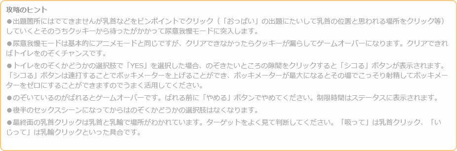 攻略のヒント ●出題箇所にはでてきませんが乳首などをピンポイントでクリック（「おっぱい」の出題にたいして乳首の位置と思われる場所をクリック等）していくとそのうちクッキーから待ったがかかって尿意我慢モードに突入します。 ●尿意我慢モードは基本的にアニメモードと同じですが、クリアできなかったらクッキーが漏らしてゲームオーバーになります。クリアできればトイレをのぞくチャンスです。 ●トイレをのぞくかどうかの選択肢で「YES」を選択した場合、のぞきたいところの隙間をクリックすると「シコる」ボタンが表示されます。「シコる」ボタンは連打することでボッキメーターを上げることができ、ボッキメーターが最大になるとその場でこっそり射精してボッキメーターをゼロにすることができますのでうまく活用してください。 ●のぞいているのがばれるとゲームオーバーです。ばれる前に「やめる」ボタンでやめてください。制限時間はステータスに表示されます。 ●後半のセックスシーンになってからはのぞくかどうかの選択肢はなくなります。 ●最終面の乳首クリックは乳首と乳輪で場所がわかれています。ターゲットをよく見て判断してください。「吸って」は乳首クリック、「いじって」は乳輪クリックといった具合です。