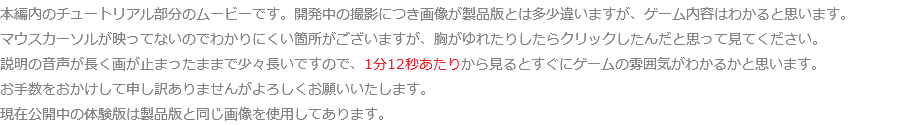 本編内のチュートリアル部分のムービーです。開発中の撮影につき画像が製品版とは多少違いますが、ゲーム内容はわかると思います。 マウスカーソルが映ってないのでわかりにくい箇所がございますが、胸がゆれたりしたらクリックしたんだと思って見てください。 説明の音声が長く画が止まったままで少々長いですので、1分12秒あたりから見るとすぐにゲームの雰囲気がわかるかと思います。 お手数をおかけして申し訳ありませんがよろしくお願いいたします。 現在公開中の体験版は製品版と同じ画像を使用してあります。